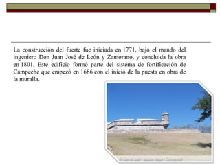 La construcción del fuerte fue iniciada en 1771, bajo el mando del ingeniero Don Juan José de León y Zamorano, y concluida la obra en 1801. Este edificio formó parte del sistema de fortificación de Campeche que empezó en 1686 con el inicio de la puesta en obra de la muralla.  