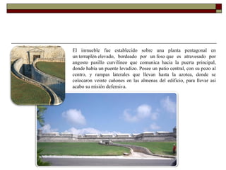 El inmueble fue establecido sobre una planta pentagonal en un terraplén elevado, bordeado por un foso que es atravesado por angosto pasillo curvilíneo que comunica hacia la puerta principal, donde había un puente levadizo. Posee un patio central, con su pozo al centro, y rampas laterales que llevan hasta la azotea, donde se colocaron veinte cañones en las almenas del edificio, para llevar así acabo su misión defensiva. 
