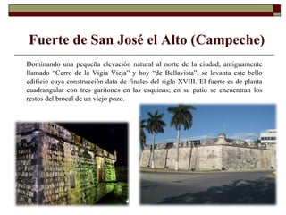 Fuerte de San José el Alto (Campeche) Dominando una pequeña elevación natural al norte de la ciudad, antiguamente llamado “Cerro de la Vigía Vieja” y hoy “de Bellavista”, se levanta este bello edificio cuya construcción data de finales del siglo XVIII. El fuerte es de planta cuadrangular con tres garitones en las esquinas; en su patio se encuentran los restos del brocal de un viejo pozo.  