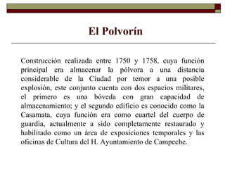 Construcción realizada entre 1750 y 1758, cuya función principal era almacenar la pólvora a una distancia considerable de la Ciudad por temor a una posible explosión, este conjunto cuenta con dos espacios militares, el primero es una bóveda con gran capacidad de almacenamiento; y el segundo edificio es conocido como la Casamata, cuya función era como cuartel del cuerpo de guardia, actualmente a sido completamente restaurado y habilitado como un área de exposiciones temporales y las oficinas de Cultura del H. Ayuntamiento de Campeche. El Polvorín 