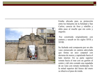 Estaba ubicada para su protección entre los baluartes de la Soledad y San Carlos; carecía de foso y rebellín y daba paso al muelle que era corto y angosto.   Fue construida originalmente con cantera y sascab en los siglos XVII y XVIII.  Su fachada está compuesta por un alto vano enmarcado en cantera adovelada que forma un arco carpanel con derrama de muros y capialzado hacia el lado interior. En su parte superior remata hacia el mar con un garitón al centro y del otro costado una espadaña de un vano con remate moldurado. En la mitad superior del lienzo del muro se observa el paso de ronda. 