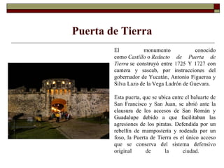 El monumento conocido como  Castillo  o  Reducto de Puerta de Tierra  se construyó entre 1725 Y 1727 con cantera y sascab, por instrucciones del gobernador de Yucatán, Antonio Figueroa y Silva Lazo de la Vega Ladrón de Guevara.   Esta puerta, que se ubica entre el baluarte de San Francisco y San Juan, se abrió ante la clausura de los accesos de San Román y Guadalupe debido a que facilitaban las agresiones de los piratas. Defendida por un rebellín de mampostería y rodeada por un foso, la Puerta de Tierra es el único acceso que se conserva del sistema defensivo original de la ciudad.        Puerta de Tierra 