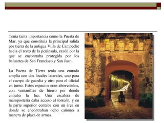 Tenia tanta importancia como la Puerta de Mar, ya que constituía la principal salida por tierra de la antigua Villa de Campeche hacia el resto de la península, razón por la que se encontraba protegida por los baluartes de San Francisco y San Juan.  La Puerta de Tierra tenía una entrada amplia con dos locales laterales, uno para el cuerpo de guardia y otro para el oficial en turno. Estos espacios eran abovedados, con ventanillas de hierro por donde entraba la luz. Una escalera de mampostería daba acceso al torreón, y en la parte superior contaba con un área en donde se encontraban ocho cañones a manera de plaza de armas.    