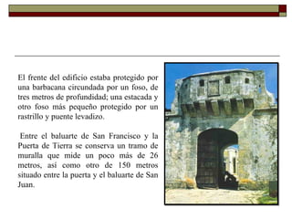 El frente del edificio estaba protegido por una barbacana circundada por un foso, de tres metros de profundidad; una estacada y otro foso más pequeño protegido por un rastrillo y puente levadizo.    Entre el baluarte de San Francisco y la Puerta de Tierra se conserva un tramo de muralla que mide un poco más de 26 metros, así como otro de 150 metros situado entre la puerta y el baluarte de San Juan.      
