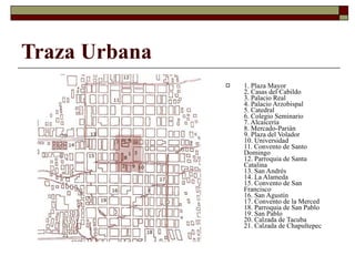 Traza Urbana 1. Plaza Mayor 2. Casas del Cabildo 3. Palacio Real 4. Palacio Arzobispal 5. Catedral 6. Colegio Seminario 7. Alcaicería 8. Mercado-Parián 9. Plaza del Volador 10. Universidad 11. Convento de Santo Domingo 12. Parroquia de Santa Catalina 13. San Andrés 14. La Alameda 15. Convento de San Francisco 16. San Agustín 17. Convento de la Merced 18. Parroquia de San Pablo 19. San Pablo 20. Calzada de Tacuba 21. Calzada de Chapultepec   