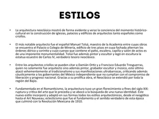 Estilos
•  La	
  arquitectura	
  neoclásica	
  mostró	
  de	
  forma	
  evidente	
  y	
  veraz	
  la	
  conciencia	
  del	
  momento	
  histórico-­‐
cultural	
  en	
  la	
  construcción	
  de	
  iglesias,	
  palacios	
  y	
  ediﬁcios	
  de	
  arquitectos	
  tanto	
  españoles	
  como	
  
criollos.	
  
	
  
•  El	
  más	
  notable	
  arquitecto	
  fue	
  el	
  español	
  Manuel	
  Tolsá,	
  maestro	
  de	
  la	
  Academia	
  entre	
  cuyas	
  obras	
  
se	
  encuentra	
  el	
  Palacio	
  o	
  Colegio	
  de	
  Minería,	
  ediﬁcio	
  de	
  tres	
  pisos	
  en	
  cuya	
  fachada	
  alternan	
  los	
  
órdenes	
  dórico	
  y	
  corin4o	
  y	
  cuyo	
  cuerpo	
  que	
  con4ene	
  el	
  pa4o,	
  escalera,	
  capilla	
  y	
  salón	
  de	
  actos	
  es	
  
de	
  una	
  imponente	
  monumentalidad.	
  Tolsá	
  fue	
  además	
  pintor	
  y	
  escultor	
  y	
  legó	
  en	
  escultura	
  la	
  
estatua	
  ecuestre	
  de	
  Carlos	
  IV,	
  verdadero	
  tesoro	
  neoclásico.	
  
	
  
•  Entre	
  los	
  arquitectos	
  criollos	
  se	
  pueden	
  citar	
  a	
  Damián	
  Or4z	
  y	
  a	
  Francisco	
  Eduardo	
  Tresguerras,	
  
quien	
  no	
  solamente	
  fue	
  arquitecto	
  sino	
  además	
  pintor,	
  grabador	
  escultor	
  y	
  músico,	
  este	
  úl4mo	
  
atacó	
  vehementemente	
  al	
  tradicionalismo	
  y	
  sus	
  manifestaciones	
  ultrabarrocas,	
  cri4cando	
  además	
  
cáus4camente	
  a	
  los	
  gobernantes	
  del	
  México	
  independiente	
  que	
  no	
  cumplian	
  con	
  el	
  compromiso	
  de	
  
liberación	
  y	
  progreso	
  nacional.	
  Gracias	
  a	
  su	
  prolíﬁca	
  obra,	
  el	
  Neoclásico	
  se	
  extendió	
  por	
  toda	
  la	
  
región	
  del	
  Bajio.	
  
	
  
•  Fundamentada	
  en	
  el	
  Roman4cismo,	
  la	
  arquitectura	
  tuvo	
  un	
  gran	
  ﬂorecimiento	
  a	
  ﬁnes	
  del	
  siglo	
  XIX:	
  
ruptura	
  y	
  cri4ca	
  del	
  arte	
  que	
  le	
  precedia	
  y	
  se	
  abocó	
  a	
  la	
  búsqueda	
  de	
  una	
  nueva	
  iden4dad.	
  Este	
  
nuevo	
  es4lo	
  incorporó	
  y	
  adaptó	
  en	
  sus	
  formas	
  todos	
  los	
  es4los	
  arquitectónicos,	
  desde	
  el	
  neogó4co	
  
hasta	
  el	
  Art	
  Nouveau;	
  eclec4cismo	
  que	
  fue	
  el	
  fundamento	
  y	
  el	
  sen4do	
  verdadero	
  de	
  esta	
  época	
  
que	
  culminó	
  con	
  la	
  Revolución	
  Mexicana	
  de	
  1910.	
  
 