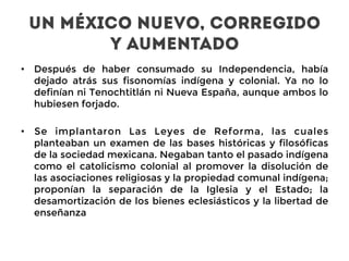 UN MÉXICO NUEVO, CORREGIDO
Y AUMENTADO
•  Después de haber consumado su Independencia, había
dejado atrás sus fisonomías indígena y colonial. Ya no lo
definían ni Tenochtitlán ni Nueva España, aunque ambos lo
hubiesen forjado.
•  Se implantaron Las Leyes de Reforma, las cuales
planteaban un examen de las bases históricas y filosóficas
de la sociedad mexicana. Negaban tanto el pasado indígena
como el catolicismo colonial al promover la disolución de
las asociaciones religiosas y la propiedad comunal indígena;
proponían la separación de la Iglesia y el Estado; la
desamortización de los bienes eclesiásticos y la libertad de
enseñanza
 