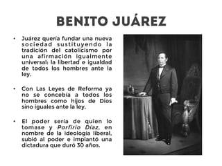 Benito Juárez
•  Juárez quería fundar una nueva
sociedad sustituyendo la
tradición del catolicismo por
una afirmación igualmente
universal: la libertad e igualdad
de todos los hombres ante la
ley.

•  Con Las Leyes de Reforma ya
no se concebía a todos los
hombres como hijos de Dios
sino iguales ante la ley.

•  El poder sería de quien lo
tomase y Porfirio Díaz, en
nombre de la ideología liberal,
subió al poder e implantó una
dictadura que duró 30 años.
 