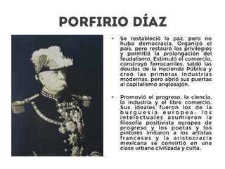 Porfirio Díaz
•  Se restableció la paz. pero no
hubo democracia. Organizó el
país, pero restauró los privilegios
y permitió la prolongación del
feudalismo. Estimuló el comercio,
construyó ferrocarriles, saldó las
deudas de la Hacienda Pública y
creó las primeras industrias
modernas, pero abrió sus puertas
al capitalismo anglosajón. 
•  Promovió el progreso, la ciencia,
la industria y el libre comercio.
Sus ideales fueron los de la
b u r g u e s í a e u r o p e a : l o s
intelectuales asumieron la
filosofía positivista europea de
progreso y los poetas y los
pintores imitaron a los artistas
franceses y la aristocracia
mexicana se convirtió en una
clase urbana civilizada y culta.
 