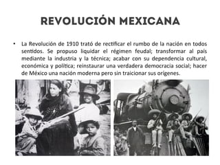 Revolución mexicana
•  La	
  Revolución	
  de	
  1910	
  trató	
  de	
  rec4ﬁcar	
  el	
  rumbo	
  de	
  la	
  nación	
  en	
  todos	
  
sen4dos.	
   Se	
   propuso	
   liquidar	
   el	
   régimen	
   feudal;	
   transformar	
   al	
   país	
  
mediante	
   la	
   industria	
   y	
   la	
   técnica;	
   acabar	
   con	
   su	
   dependencia	
   cultural,	
  
económica	
  y	
  polí4ca;	
  reinstaurar	
  una	
  verdadera	
  democracia	
  social;	
  hacer	
  
de	
  México	
  una	
  nación	
  moderna	
  pero	
  sin	
  traicionar	
  sus	
  orígenes.	
  

 