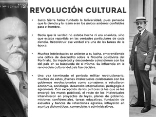 Revolución cultural
•  Justo Sierra había fundado la Universidad, pues pensaba
que la ciencia y la razón eran los únicos asideros confiables
para el hombre. 

•  Decía que la verdad no estaba hecha ni era absoluta, sino
que estaba repartida en las verdades particulares de cada
ciencia. Reconstruir esa verdad era una de las tareas de la
época. 

•  Muchos intelectuales se unieron a su lucha, emprendiendo
una critica de descrédito sobre la filosofía positivista del
Porfiriato. Su inquietud y descontento coincidieron con los
del país en su búsqueda de sí mismo. Su influencia en la
renovación cultural del país fue decisiva.

•  Una vez terminado el periodo militar revolucionario,
muchos de estos jóvenes intelectuales colaboraron con los
gobiernos revolucionarios como consejeros y estudiaron
economía, sociología, desarrollo internacional, pedagogía o
agronomía. Con excepción de los pintores (a los que se les
encargó los muros públicos), el resto de los intelectuales
intervinieron en proyectos de leyes, planes de gobierno,
misiones confidenciales, tareas educativas, fundación de
escuelas y bancos de refacciones agrarias; influyeron en
asuntos diplomáticos, comerciales y administrativos.
 