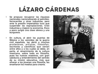Lázaro cárdenas
•  Se propuso recuperar las riquezas
nacionales nacionalizando el petróleo,
ferrocarriles y otras industrias, pero
ante la presión imperialista tuvo que
suspender las expropiaciones. Creó
industrias y mejoró la economía. Poco
a poco surgió una clase obrera y una
burguesía.
•  En cultura, al abrir las puertas de
México a los vencidos de la guerra
civil española, Ias abrió a muchos
profesores, artistas, filósofos,
escritores y científicos que venían
entre ellos y a los cuales se debe, en
parte, el renacimiento de la cultura
mexicana, sobre todo en filosofía,
pues los nuevos maestros, con gran
sabiduría y entendimiento del sentido
de su misión educativa, más que
ofrecer a los jóvenes una filosofía, les
enseñaron los medios para crearla.
 