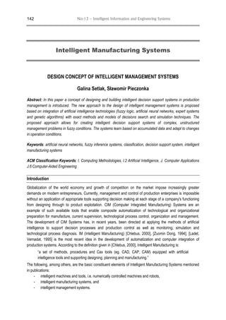 No:13 – Intelligent Information and Engineering Systems142
Intelligent Manufacturing Systems
DESIGN CONCEPT OF INTELLIGENT MANAGEMENT SYSTEMS
Galina Setlak, Sławomir Pieczonka
Abstract: In this paper a concept of designing and building intelligent decision support systems in production
management is introduced. The new approach to the design of intelligent management systems is proposed
based on integration of artificial intelligence technologies (fuzzy logic, artificial neural networks, expert systems
and genetic algorithms) with exact methods and models of decisions search and simulation techniques. The
proposed approach allows for creating intelligent decision support systems of complex, unstructured
management problems in fuzzy conditions. The systems learn based on accumulated data and adapt to changes
in operation conditions.
Keywords: artificial neural networks, fuzzy inference systems, classification, decision support system, intelligent
manufacturing systems
ACM Classification Keywords: I. Computing Methodologies, I.2 Artificial Intelligence, J. Computer Applications
J.6 Computer-Aided Engineering
Introduction
Globalization of the world economy and growth of competition on the market impose increasingly greater
demands on modern entrepreneurs. Currently, management and control of production enterprises is impossible
without an application of appropriate tools supporting decision making at each stage of a company's functioning
from designing through to product exploitation. CIM (Computer Integrated Manufacturing) Systems are an
example of such available tools that enable composite automatization of technological and organizational
preparation for manufacture, current supervision, technological process control, organization and management.
The development of CIM Systems has, in recent years, been directed at applying the methods of artificial
intelligence to support decision processes and production control as well as monitoring, simulation and
technological process diagnosis. IM (Intelligent Manufacturing) [Chlebus, 2000], [Zuomin Dong, 1994], [Ladet,
Vernadat, 1995] is the most recent idea in the development of automatization and computer integration of
production systems. According to the definition given in [Chlebus, 2000], Intelligent Manufacturing is:
“a set of methods, procedures and Cax tools (eg. CAD, CAP, CAM) equipped with artificial
intelligence tools and supporting designing, planning and manufacturing.”
The following, among others, are the basic constituent elements of Intelligent Manufacturing Systems mentioned
in publications:
- intelligent machines and tools, i.e. numerically controlled machines and robots,
- intelligent manufacturing systems, and
- intelligent management systems.
 