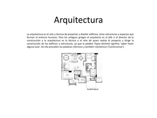 Arquitectura
La arquitectura es el arte y técnica de proyectar y diseñar edificios, otras estructuras y espacios que
forman el entorno humano. Para los antiguos griegos el arquitecto es el jefe o el director de la
construcción y la arquitectura es la técnica o el arte de quien realiza el proyecto y dirige la
construcción de los edificios y estructuras, ya que la palabra Τεχνη (techne) significa ‘saber hacer
alguna cosa’. De ella proceden las palabras «técnica» y también «tectónico» (‘constructivo’).

 