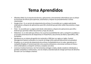 Tema Aprendidos
•

•

•
•

•
•

•

Ofimática Web: Es el conjunto de técnicas, aplicaciones y herramientas informáticas que se utilizan
en funciones de oficina para optimizar, automatizar y mejorar los procedimientos o tareas
relacionadas
Google drive: Es un servicio de alojamiento de archivos, Es accesible por su página web desde
ordenadores y dispone de aplicaciones para iOS y Android que permiten editar documentos y hojas
de cálculo
Flickr: Es accesible por su página web desde ordenadores y dispone de aplicaciones para iOS y
Android que permiten editar documentos y hojas de cálculo
Slideshare: es un sitio web que ofrece a los usuarios la posibilidad de subir y compartir en público o
en privado presentaciones de diapositivas en PowerPoint, documentos de Word, OpenOffice, PDF,
Portafolios
Wordpress:es un sistema de gestión de contenido o CMS (por sus siglas en inglés, Content
Management System) enfocado a la creación de blogs (sitios web periódicamente actualizados).
Dropbox: es un servicio de alojamiento de archivos multiplataforma en la nube, operado por la
compañía Dropbox. El servicio permite a los usuarios almacenar y sincronizar archivos en línea y
entre ordenadores y compartir archivos y carpetas con otros
Licencias Creative Commons: Son herramientas entregan a todos, desde creadores individuales a
grandes compañías e instituciones, una vía simple y estandarizada de otorgar permisos de derechos
de autor con sus trabajos creativos.

 