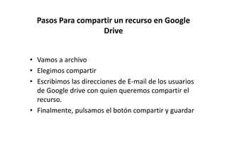 Pasos Para compartir un recurso en Google
Drive

• Vamos a archivo
• Elegimos compartir
• Escribimos las direcciones de E-mail de los usuarios
de Google drive con quien queremos compartir el
recurso.
• Finalmente, pulsamos el botón compartir y guardar

 