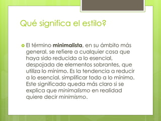 Qué significa el estilo?
 El término minimalista, en su ámbito más
general, se refiere a cualquier cosa que
haya sido reducida a lo esencial,
despojada de elementos sobrantes, que
utiliza lo mínimo. Es la tendencia a reducir
a lo esencial. simplificar todo a lo mínimo.
Este significado queda más claro si se
explica que minimalismo en realidad
quiere decir minimismo.
 