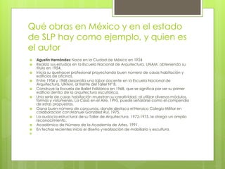 Qué obras en México y en el estado
de SLP hay como ejemplo, y quien es
el autor
 Agustín Hernández Nace en la Ciudad de México en 1924
 Realiza sus estudios en la Escuela Nacional de Arquitectura, UNAM, obteniendo su
título en 1954.
 Inicia su quehacer profesional proyectando buen número de casas habitación y
edificios de oficinas.
 Entre 1954 y 1968 desarrolla una labor docente en la Escuela Nacional de
Arquitectura, UNAM, al frente del Taller N° 8.
 Construye la Escuela de Ballet Folklórico en 1968, que se significa por ser su primer
edificio dentro de la arquitectura escultórica.
 Una serie de casas habitación muestran su creatividad, al utilizar diversos módulos,
formas y volúmenes. La Casa en el Aire, 1995, puede señalarse como el compendio
de estas propuestas.
 Gana buen número de concursos, donde destaca el Heroico Colegio Militar en
colaboración con Manuel González Rul, 1975.
 La audacia estructural de su Taller de Arquitectura, 1972-1975, le otorga un amplio
reconocimiento.
 Académico de Número de la Academia de Artes, 1991.
 En fechas recientes inicia el diseño y realización de mobiliario y escultura.

 