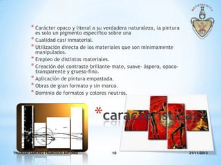 * Carácter opaco y literal a su verdadera naturaleza, la pintura
es solo un pigmento específico sobre una
* Cualidad casi inmaterial.
* Utilización directa de los materiales que son mínimamente
manipulados.
* Empleo de distintos materiales.
* Creación del contraste brillante-mate, suave- áspero, opacotransparente y grueso-fino.
* Aplicación de pintura empastada.
* Obras de gran formato y sin marco.
* Dominio de formatos y colores neutros.

*
TRUJILLO SANCHEZ FRANCISCO ANTONIO

10

21/11/2013

 
