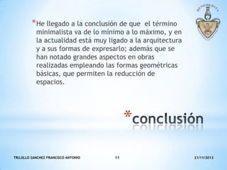 * He llegado a la conclusión de que

el término
minimalista va de lo mínimo a lo máximo, y en
la actualidad está muy ligado a la arquitectura
y a sus formas de expresarlo; además que se
han notado grandes aspectos en obras
realizadas empleando las formas geométricas
básicas, que permiten la reducción de
espacios.

*
TRUJILLO SANCHEZ FRANCISCO ANTONIO

11

21/11/2013

 