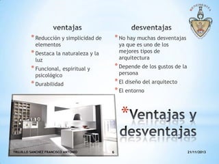 * No hay muchas desventajas

* Reducción y simplicidad de

ya que es uno de los
mejores tipos de
arquitectura

elementos

* Destaca la naturaleza y la
luz

* Funcional, espiritual y

* Depende de los gustos de la

* Durabilidad

* El diseño del arquitecto
* El entorno

persona

psicológico

*
TRUJILLO SANCHEZ FRANCISCO ANTONIO

6

21/11/2013

 