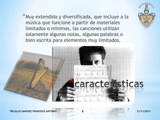 * Muy extendida y diversificada, que incluye a la
música que funcione a partir de materiales
limitados o mínimos, las canciones utilizan
solamente algunas notas, algunas palabras o
bien escrita para elementos muy limitados.

*
TRUJILLO SANCHEZ FRANCISCO ANTONIO

8

21/11/2013

 