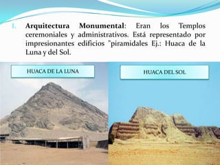 I.   Arquitectura Monumental: Eran los Templos
     ceremoniales y administrativos. Está representado por
     impresionantes edificios "piramidales Ej.: Huaca de la
     Luna y del Sol.

     HUACA DE LA LUNA                   HUACA DEL SOL
 