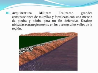 III. Arquitectura      Militar:     Realizaron        grandes
    construcciones de murallas y fortalezas con una mezcla
    de piedra y adobe para un fin defensivo. Estaban
    ubicadas estratégicamente en los accesos a los valles de la
    región.
 