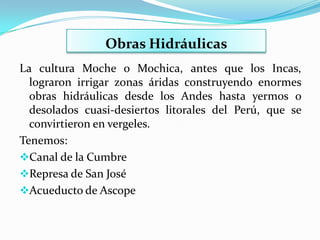 Obras Hidráulicas
La cultura Moche o Mochica, antes que los Incas,
  lograron irrigar zonas áridas construyendo enormes
  obras hidráulicas desde los Andes hasta yermos o
  desolados cuasi-desiertos litorales del Perú, que se
  convirtieron en vergeles.
Tenemos:
Canal de la Cumbre
Represa de San José
Acueducto de Ascope
 