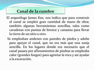 Canal de la cumbre
El arqueólogo James Kus, nos indica que para construir
  el canal se empleó gran cantidad de mano de obra;
  también algunas herramientas sencillas, tales como
  cavadoras con puntas de bronce y canastas para llevar
  la tierra de un sitio a otro.
Se empleaban andenes con paredes de piedra y adobe
  para apoyar el canal, que no era más que una zanja
  sencilla. En los lugares donde era necesario que el
  canal pasara por afloramientos de piedras se empleaba
  calor (grandes fuegos) para agrietar la roca y así ayudar
  a la excavación.
 