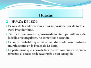 Huacas
 HUACA DEL SOL:
 Es una de las edificaciones más impresionantes de todo el
  Perú Precolombino.
 Se dice que usaron aproximadamente 140 millones de
  ladrillos rectangulares, no sometidos a cocción.
 Es muy probable que estuviera decorada con pinturas
  murales como en la Huaca de La Luna.
 La plataforma que sirvió de base estuvo compuesta de cinco
  terrazas, el acceso se daba a través de un terraplén
 