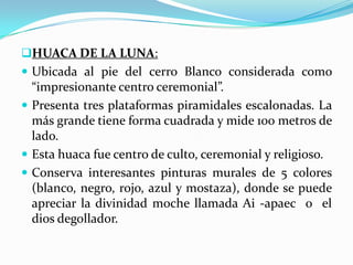 HUACA DE LA LUNA:
 Ubicada al pie del cerro Blanco considerada como
  “impresionante centro ceremonial”.
 Presenta tres plataformas piramidales escalonadas. La
  más grande tiene forma cuadrada y mide 100 metros de
  lado.
 Esta huaca fue centro de culto, ceremonial y religioso.
 Conserva interesantes pinturas murales de 5 colores
  (blanco, negro, rojo, azul y mostaza), donde se puede
  apreciar la divinidad moche llamada Ai -apaec o el
  dios degollador.
 