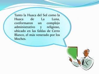 Tanto la Huaca del Sol como la
Huaca      de      La     Luna,
conformaron     un    complejo
administrativo    y   religioso,
ubicado en las faldas de Cerro
Blanco, el más venerado por los
Moches.
 