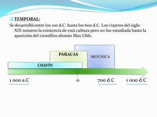 TEMPORAL:
Se desarrolló entre los 100 d.C. hasta los 600 d.C. Los viajeros del siglo
  XIX notaron la existencia de está cultura pero no fue estudiada hasta la
  aparición del científico alemán Max Uhle.



                          PARACAS
                                            MOCHICA

               CHAVÍN


1 000 a.C                           0          700 d.C         1 000 d.C
 