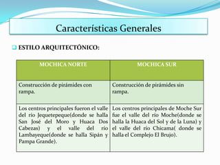 Características Generales
 ESTILO ARQUITECTÓNICO:

          MOCHICA NORTE                              MOCHICA SUR


 Construcción de pirámides con             Construcción de pirámides sin
 rampa.                                    rampa.


 Los centros principales fueron el valle   Los centros principales de Moche Sur
 del río Jequetepeque(donde se halla       fue el valle del río Moche(donde se
 San José del Moro y Huaca Dos             halla la Huaca del Sol y de la Luna) y
 Cabezas) y el valle del río               el valle del río Chicama( donde se
 Lambayeque(donde se halla Sipán y         halla el Complejo El Brujo).
 Pampa Grande).
 