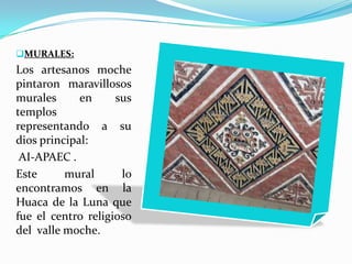 MURALES:
Los artesanos moche
pintaron maravillosos
murales      en     sus
templos
representando a su
dios principal:
 AI-APAEC .
Este      mural      lo
encontramos en la
Huaca de la Luna que
fue el centro religioso
del valle moche.
 