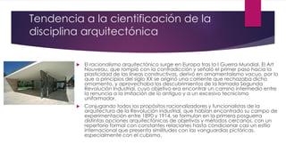 Tendencia a la cientificación de la
disciplina arquitectónica
 El racionalismo arquitectónico surge en Europa tras la I Guerra Mundial. El Art
Nouveau, que rompió con la contradicción y señaló el primer paso hacia la
plasticidad de las líneas constructivas, derivó en ornamentalismo vacuo, por lo
que a principios del siglo XX se originó una corriente que rechazaba dicho
ornamento, y aprovechaba los descubrimientos de la llamada Segunda
Revolución Industrial, cuyo objetivo era encontrar un camino intermedio entre
la renuncia a la imitación de lo antiguo y a un excesivo tecnicismo
uniformador.
 Conjugando todos los propósitos racionalizadores y funcionalistas de la
arquitectura de la Revolución industrial, que habían encontrado su campo de
experimentación entre 1890 y 1914, se formulan en la primera posguerra
distintas opciones arquitectónicas de objetivos y métodos cercanos, con un
repertorio formal con constantes relaciones hasta condicionar casi un estilo
internacional que presenta similitudes con las vanguardias pictóricas,
especialmente con el cubismo.
 