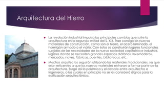 Arquitectura del Hierro
 La revolución industrial impulsa los principales cambios que sufre la
arquitectura en la segunda mitad del S. XIX. Trae consigo los nuevos
materiales de construcción, como son el hierro, el acero laminado, el
hormigón armado o el vidrio. Con éstos se construirán lugares funcionales
surgidos de las necesidades de la nueva sociedad capitalista e industrial,
lugares donde se necesiten grandes espacios diáfanos, invernaderos,
mercados, naves, fábricas, puentes, bibliotecas, etc.
 Muchos arquitectos seguirán utilizando los materiales tradicionales, ya que
eran reticentes a que los nuevos materiales entraran a formar parte de la
arquitectura. Surge así la polémica y el debate entre arquitectos e
ingenieros, a los cuales en principio no se les consideró dignos para la
edificación arquitectónica.
 