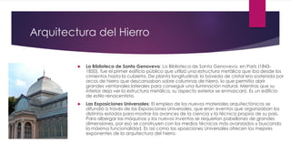 Arquitectura del Hierro
 La Biblioteca de Santa Genoveva: La Biblioteca de Santa Genoveva, en París (1843-
1850), fue el primer edificio público que utilizó una estructura metálica que iba desde los
cimientos hasta la cubierta. De planta longitudinal, la bóveda de cristal era sostenida por
arcos de hierro que descansaban sobre columnas de hierro, lo que permitía abrir
grandes ventanales laterales para conseguir una iluminación natural. Mientras que su
interior deja ver la estructura metálica, su aspecto exterior se enmascaró. Es un edificio
de estilo renacentista.
 Las Exposiciones Universales: El empleo de los nuevos materiales arquitectónicos se
difundió a través de las Exposiciones Universales, que eran eventos que organizaban los
distintos estados para mostrar los avances de la ciencia y la técnica propios de su país.
Para albergar las máquinas y los nuevos inventos se requerían pabellones de grandes
dimensiones, por eso se construyen con los medios técnicos más avanzados y buscando
la máxima funcionalidad. Es así como las xposiciones Universales ofrecen los mejores
exponentes de la arquitectura del hierro.
 
