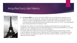 Arquitectura del Hierro
 La Torre Eiffel: Su autor, Gustave Eiffel, era un ingeniero experto en la
construcción de puentes, estaciones de ferrocarril y otros edificios de
hierro. La torre, realizada en hierro, tenía 321 metros de altura, era la
construcción más elevada del mundo hasta que, en 1931, fue superada
por el Empire State en Nueva York.
Se tardó dos años en construirla y desde el principio fue una obra muy
polémica. Se aseguró que se desmantelaría y que era antiestética, ya que
parecía más una fábrica que un monumento.
Su base está formada por cuatro arcos gigantes que descansan sobre
cuatro pilares situados en los vértices de un rectángulo. A medida que la
torre se eleva, los pilares se giran hacia el interior hasta unirse en un solo
elemento articulado.
 