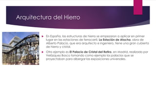 Arquitectura del Hierro
 En España, las estructuras de hierro se empezaron a aplicar en primer
lugar en las estaciones de ferrocarril. La Estación de Atocha, obra de
Alberto Palacio, que era arquitecto e ingeniero, tiene una gran cubierta
de hierro y cristal.
 Otro ejemplo es El Palacio de Cristal del Retiro, en Madrid, realizado por
Velázquez Bosco tomando como ejemplo los palacios que se
proyectaban para albergar las exposiciones universales.
 