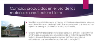 Cambios producidos en el uso de los
materiales arquitectura hierro
 Se utilizaron materiales como el hierro y el cristal para la cubierta, sobre un
espacio realizado en piedra y ladrillo. Fue la primera vez que se usaron en
España el hierro y el cristal en un edificio no industrial.
 El hierro permitirá la aparición del rascacielos. Los primeros se construyen
en Chicago, con carácter comercial, siendo su máximo representante
Sullivan. Las posibilidades arquitectónicas del hierro anuncian el
racionalismo, que será el estilo arquitectónico del siglo XX.
 