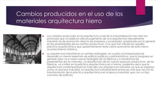 Cambios producidos en el uso de los
materiales arquitectura hierro
 Los cambios producidos en la arquitectura a raíz de la industrialización han sido tan
profundos que no explican sólo el surgimiento de una arquitectura textualmente
industrial –la de promoción directa de empresas y sociedades, emplazada por lo general
en las proximidades de sus centros productivos- si no que han influido en aquella
práctica arquitectónica que aparentemente tenía cierta autonomía de este mismo
acontecimiento histórico.
 La arquitectura industrial en un sentido restringido, en cuanto actividad patronal,
desarrolla un menor repertorio de edificio públicos y administrativos, que la burguesa en
general, pero va a crear nuevas tipologías (en la fábrica) y a transformar las
preexistentes (en la vivienda). La arquitectura de los nuevos espacios productivos, de las
fábricas, va a influir en la práctica arquitectónica en sí misma, podemos decir que la
arquitectura contemporánea es toda ella una arquitectura industrial, ya que se organiza
como un proceso industrial. La arquitectura industrial tiene entonces más que ver con la
transformación de la práctica arquitectónica en la época industrial, que con un tipo
concreto de edificios.
 