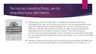 Técnicas constructivas, en la
Arquitectura del hierro
 Arquitectura en hierro, del hierro o metálica son denominaciones
historiográficas1 de una técnica constructiva y estilo arquitectónico del
siglo XIX, originados en la disponibilidad de nuevos materiales que se
produjo durante la Revolución Industrial. En época preindustrial hubo
esporádicamente construcciones de hierro, y hay testimonios de
construcción de varias pagodas chinas en hierro en la dinastía Tang (siglo
IX), no así la llamada Pagoda de Hierro (de ladrillo, cuyo color se asemeja
al del hierro).
 Tampoco debe confundirse con la arquitectura de la Edad de Hierro, de
las primeras civilizaciones históricas o protohistórica, en el I milenio a. C.
 