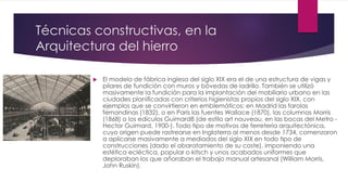 Técnicas constructivas, en la
Arquitectura del hierro
 El modelo de fábrica inglesa del siglo XIX era el de una estructura de vigas y
pilares de fundición con muros y bóvedas de ladrillo. También se utilizó
masivamente la fundición para la implantación del mobiliario urbano en las
ciudades planificadas con criterios higienistas propios del siglo XIX, con
ejemplos que se convirtieron en emblemáticos: en Madrid las farolas
fernandinas (1832), o en París las fuentes Wallace (1870), las columnas Morris
(1868) o los edículos Guimard8 (de estilo art nouveau, en las bocas del Metro -
Hector Guimard, 1900-). Todo tipo de motivos de ferretería arquitectónica,
cuyo origen puede rastrearse en Inglaterra al menos desde 1734, comenzaron
a aplicarse masivamente a mediados del siglo XIX en todo tipo de
construcciones (dado el abaratamiento de su coste), imponiendo una
estética ecléctica, popular o kitsch y unos acabados uniformes que
deploraban los que añoraban el trabajo manual artesanal (William Morris,
John Ruskin).
 