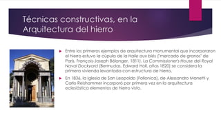 Técnicas constructivas, en la
Arquitectura del hierro
 Entre los primeros ejemplos de arquitectura monumental que incorporaron
el hierro estuvo la cúpula de la Halle aux blés ("mercado de granos" de
París, François-Joseph Bélanger, 1811). La Commissioner's House del Royal
Naval Dockyard (Bermudas, Edward Holl, años 1820) se considera la
primera vivienda levantada con estructura de hierro.
 En 1836, la iglesia de San Leopoldo (Follonica), de Alessandro Manetti y
Carlo Reishammer incorporó por primera vez en la arquitectura
eclesiástica elementos de hierro visto.
 