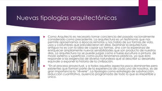 Nuevas tipologías arquitectónicas
 Como Arquitecto es necesario tomar conciencia del pasado racionalmente
considerado como precedente. La arquitectura es un testimonio que nos
permite aproximarnos a épocas remotas y nos habla de sus formas de vida,
usos y costumbres que prevalecieron en ellas. Examinar la arquitectura
antigua no es con la idea de copiar sus formas, sino con la esperanza de
enriquecer ampliamente nuevas sensibilidades que son producto de nuestros
días. La arquitectura no se puede juzgar como si fuese escultura o pintura, de
modo externo y superficial, como puros fenómenos plásticos, ya que ésta
responde a las exigencias de diversa naturaleza que al describir su desarrollo
equivale a exponer la historia de la civilización.
 “En el proceso proyectual, y a todos aquellos aspectos poco dominantes pero
existentes que forman parte de la experiencia de cada uno de nosotros, es de
gran importancia la “rêverie”. La tipología como estrategia de substracción,
reducción cuantitativa, ausencia programada de todo lo que es irrepetible y
único.
 