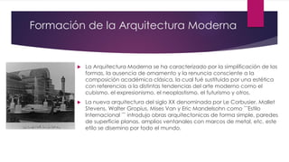 Formación de la Arquitectura Moderna
 La Arquitectura Moderna se ha caracterizado por la simplificación de las
formas, la ausencia de ornamento y la renuncia consciente a la
composición académica clásica, la cual fué sustituida por una estética
con referencias a la distintas tendencias del arte moderno como el
cubismo, el expresionismo, el neoplastismo, el futurismo y otros.
 La nueva arquitectura del siglo XX denominada por Le Corbusier, Mallet
Stevens, Walter Gropius, Mises Van y Eric Mandelsohn como ¨¨Estilo
Internacional ¨¨ introdujo obras arquitectonicas de forma simple, paredes
de superficie planas, amplios ventanales con marcos de metal, etc. este
etilo se disemino por todo el mundo.
 