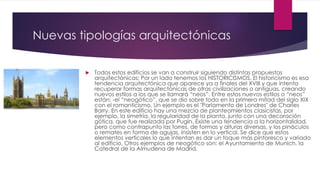 Nuevas tipologías arquitectónicas
 Todos estos edificios se van a construir siguiendo distintas propuestas
arquitectónicas: Por un lado tenemos los HISTORICISMOS. El historicismo es esa
tendencia arquitectónica que aparece ya a finales del XVIII y que intenta
recuperar formas arquitectónicas de otras civilizaciones o antiguas, creando
nuevos estilos a los que se llamará “neos”. Entre estos nuevos estilos o “neos”
están: -el “neogótico”, que se dio sobre todo en la primera mitad del siglo XIX
con el romanticismo. Un ejemplo es el "Parlamento de Londres" de Charles
Barry. En este edificio hay una mezcla de planteamientos clasicistas, por
ejemplo, la simetría, la regularidad de la planta, junto con una decoración
gótica, que fue realizada por Pugin. Existe una tendencia a la horizontalidad,
pero como contrapunto las torres, de formas y alturas diversas, y los pináculos
o remates en forma de agujas, insisten en lo vertical. Se dice que estos
elementos verticales lo que intentan es dar un toque más pintoresco y variado
al edificio. Otros ejemplos de neogótico son: el Ayuntamiento de Munich, la
Catedral de la Almudena de Madrid.
 