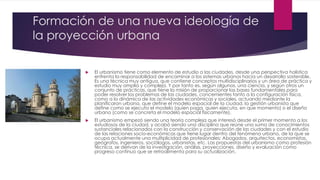 Formación de una nueva ideología de
la proyección urbana
 El urbanismo tiene como elemento de estudio a las ciudades, desde una perspectiva holistica
enfrenta la responsabilidad de encaminar a los sistemas urbanos hacia un desarrollo sostenible.
Es una técnica muy antigua, que contiene conceptos multidisciplinarios y un área de práctica y
estudio muy amplia y compleja. Y por tanto es, según algunos, una ciencia, y según otros un
conjunto de prácticas, que tiene la misión de proporcionar las bases fundamentales para
poder resolver los problemas de las ciudades, concernientes tanto a la configuración física,
como a la dinámica de las actividades económicas y sociales, actuando mediante la
planificaron urbana, que define el modelo espacial de la ciudad, la gestión urbanista que
define como se ejecuta el modelo (quien paga, quien ejecuta, en que momento) o el diseño
urbano (como se concreta el modelo espacial físicamente).
 El urbanismo empezó siendo una teoría compleja que interesó desde el primer momento a los
estudiosos de la ciudad, y acabó siendo una disciplina que reúne una suma de conocimientos
sustanciales relacionados con la construcción y conservación de las ciudades y con el estudio
de las relaciones socio-económicas que tiene lugar dentro del fenómeno urbano, de la que se
ocupa actualmente una multiplicidad de profesionales: Abogados, arquitectos, economistas,
geógrafos, ingenieros, sociólogos, urbanistas, etc. Las propuestas del urbanismo como profesión
técnica, se derivan de la investigación, análisis, proyecciones, diseño y evaluación como
progreso continuo que se retroalimenta para su actualización.
 